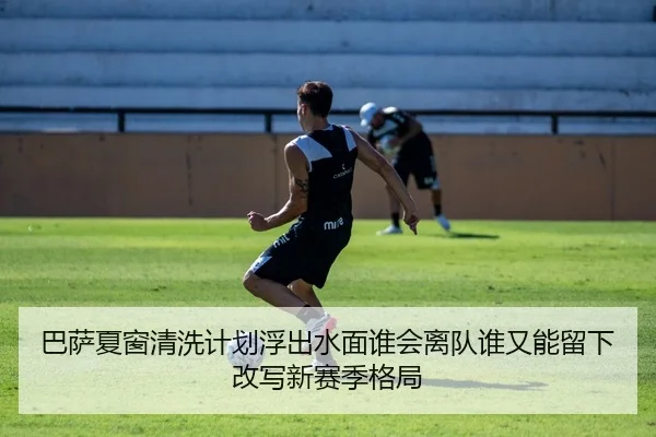 巴萨夏窗清洗计划浮出水面谁会离队谁又能留下改写新赛季格局
